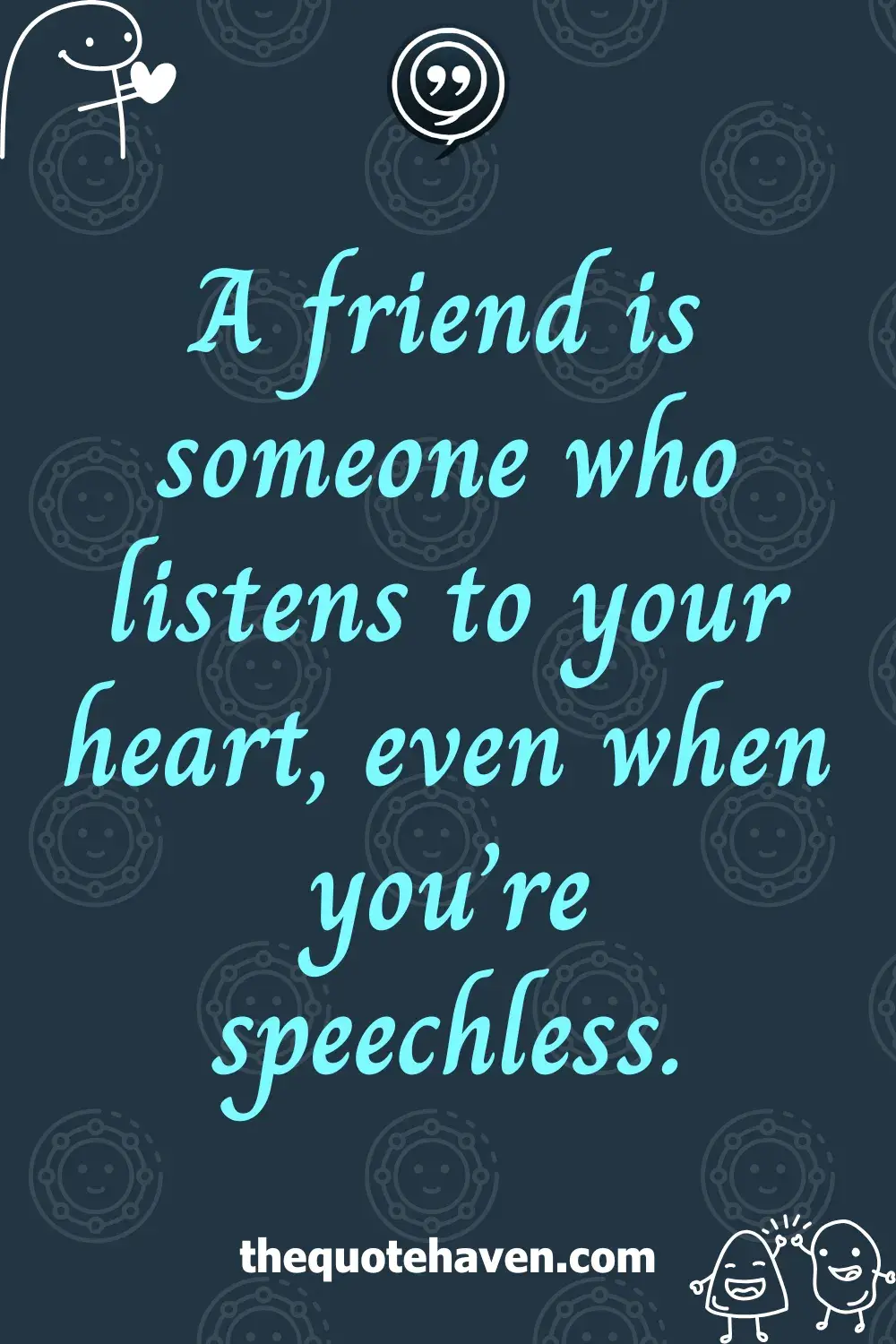 A friend is someone who listens to your heart, even when you’re speechless.