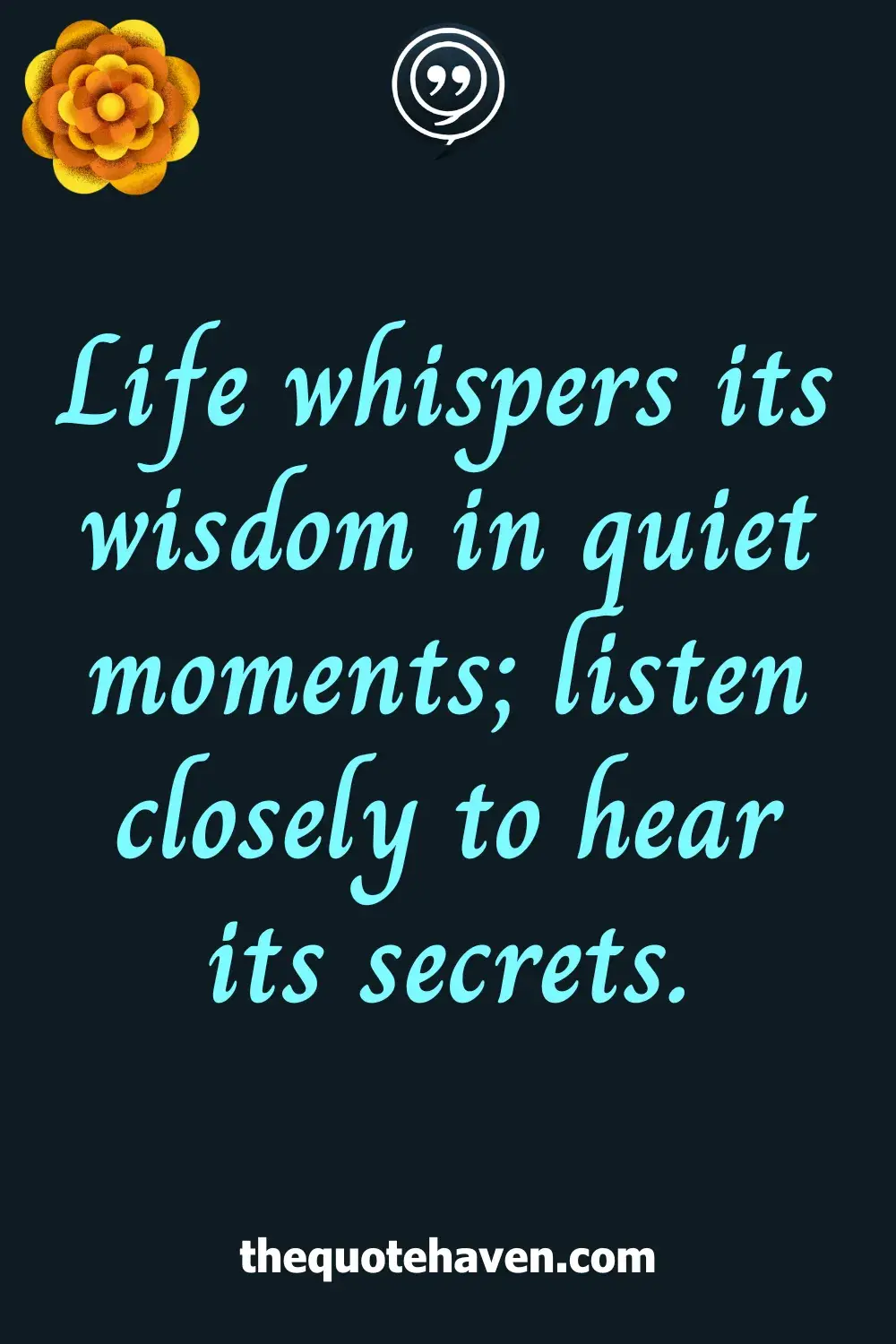 Life whispers its wisdom in quiet moments; listen closely to hear its secrets.